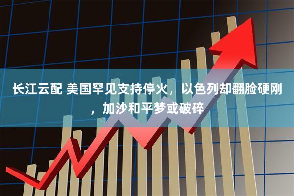 长江云配 美国罕见支持停火，以色列却翻脸硬刚，加沙和平梦或破碎