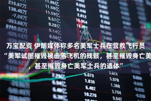 万宝配资 伊朗媒体称多名美军士兵在营救飞行员的行动中身亡，“美军试图摧毁被击落飞机的残骸，甚至摧毁身亡美军士兵的遗体”